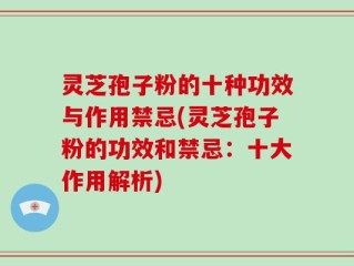 灵芝孢子粉的十种功效与作用禁忌(灵芝孢子粉的功效和禁忌：十大作用解析)