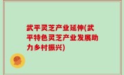 武平灵芝产业延伸(武平特色灵芝产业发展助力乡村振兴)