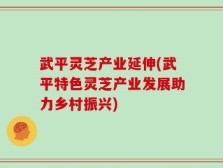 武平灵芝产业延伸(武平特色灵芝产业发展助力乡村振兴)