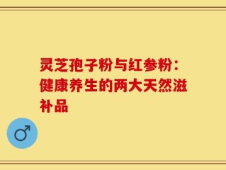 灵芝孢子粉与红参粉：健康养生的两大天然滋补品