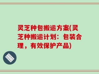 灵芝种包搬运方案(灵芝种搬运计划：包装合理，有效保护产品)