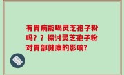 有胃病能喝灵芝孢子粉吗？？探讨灵芝孢子粉对胃部健康的影响？