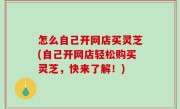 怎么自己开网店买灵芝(自己开网店轻松购买灵芝，快来了解！)