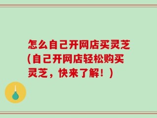 怎么自己开网店买灵芝(自己开网店轻松购买灵芝，快来了解！)