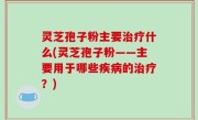 灵芝孢子粉主要治疗什么(灵芝孢子粉——主要用于哪些疾病的治疗？)