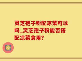 灵芝孢子粉配凉菜可以吗_灵芝孢子粉能否搭配凉菜食用？