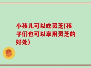 小孩儿可以吃灵芝(孩子们也可以享用灵芝的好处)
