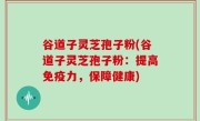 谷道子灵芝孢子粉(谷道子灵芝孢子粉：提高免疫力，保障健康)
