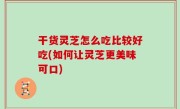 干货灵芝怎么吃比较好吃(如何让灵芝更美味可口)