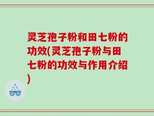 灵芝孢子粉和田七粉的功效(灵芝孢子粉与田七粉的功效与作用介绍)