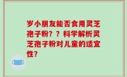 岁小朋友能否食用灵芝孢子粉？？科学解析灵芝孢子粉对儿童的适宜性？