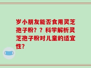 岁小朋友能否食用灵芝孢子粉？？科学解析灵芝孢子粉对儿童的适宜性？