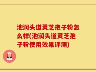池润头道灵芝孢子粉怎么样(池润头道灵芝孢子粉使用效果评测)