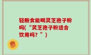 轻断食能喝灵芝孢子粉吗(“灵芝孢子粉适合饮用吗？”)