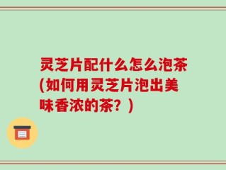 灵芝片配什么怎么泡茶(如何用灵芝片泡出美味香浓的茶？)