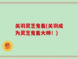 关羽灵芝鬼畜(关羽成为灵芝鬼畜大师！)