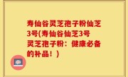 寿仙谷灵芝孢子粉仙芝3号(寿仙谷仙芝3号灵芝孢子粉：健康必备的补品！)