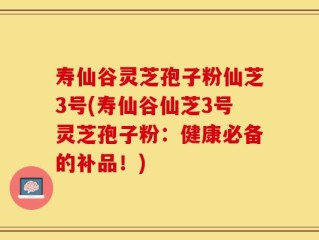寿仙谷灵芝孢子粉仙芝3号(寿仙谷仙芝3号灵芝孢子粉：健康必备的补品！)