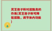 灵芝孢子粉对尿酸高的作用(灵芝孢子粉可降低尿酸，调节体内功能)