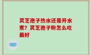 灵芝孢子热水还是开水煮？灵芝孢子粉怎么吃最好