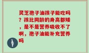 灵芝孢子油孩子能吃吗？孩比同龄的身高都矮，是不是营养吸收不了啊，孢子油能补充营养吗