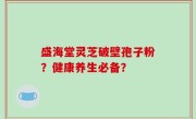 盛海堂灵芝破壁孢子粉？健康养生必备？