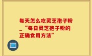 每天怎么吃灵芝孢子粉_“每日灵芝孢子粉的正确食用方法”