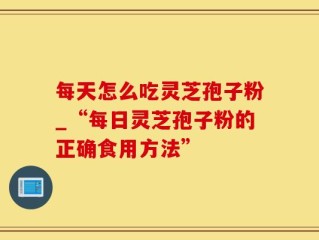 每天怎么吃灵芝孢子粉_“每日灵芝孢子粉的正确食用方法”