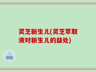 灵芝新生儿(灵芝萃取液对新生儿的益处)