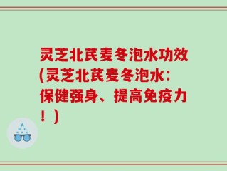 灵芝北芪麦冬泡水功效(灵芝北芪麦冬泡水：保健强身、提高免疫力！)