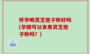 怀孕喝灵芝孢子粉好吗(孕期可以食用灵芝孢子粉吗？)