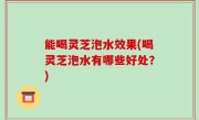能喝灵芝泡水效果(喝灵芝泡水有哪些好处？)