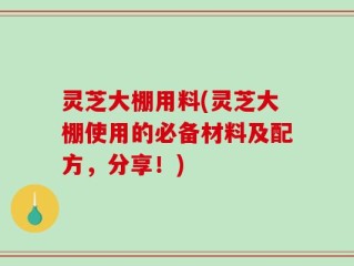 灵芝大棚用料(灵芝大棚使用的必备材料及配方，分享！)