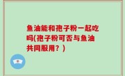 鱼油能和孢子粉一起吃吗(孢子粉可否与鱼油共同服用？)