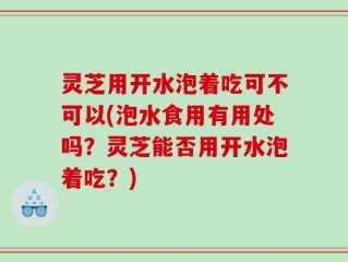 灵芝用开水泡着吃可不可以(泡水食用有用处吗？灵芝能否用开水泡着吃？)