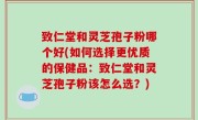 致仁堂和灵芝孢子粉哪个好(如何选择更优质的保健品：致仁堂和灵芝孢子粉该怎么选？)