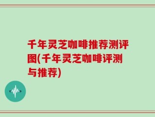 千年灵芝咖啡推荐测评图(千年灵芝咖啡评测与推荐)