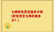 七两野生灵芝值多少钱(野生灵芝七两价值多少？)