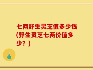 七两野生灵芝值多少钱(野生灵芝七两价值多少？)