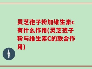 灵芝孢子粉加维生素c有什么作用(灵芝孢子粉与维生素C的联合作用)