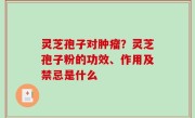 灵芝孢子对肿瘤？灵芝孢子粉的功效、作用及禁忌是什么