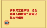 安利灵芝孢子粉，适合哪些人群食用？看完让你大开眼界