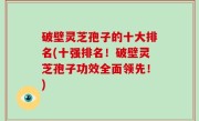 破壁灵芝孢子的十大排名(十强排名！破壁灵芝孢子功效全面领先！)