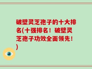 破壁灵芝孢子的十大排名(十强排名！破壁灵芝孢子功效全面领先！)