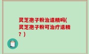 灵芝孢子粉治遗精吗(灵芝孢子粉可治疗遗精？)
