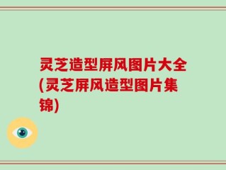 灵芝造型屏风图片大全(灵芝屏风造型图片集锦)