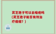 灵芝孢子可以去暗疮吗(灵芝孢子能否有效治疗痘痘？)