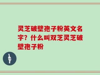 灵芝破壁孢子粉英文名字？什么叫双芝灵芝破壁孢子粉