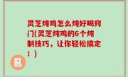灵芝炖鸡怎么炖好喝窍门(灵芝炖鸡的6个炖制技巧，让你轻松搞定！)