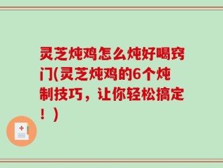 灵芝炖鸡怎么炖好喝窍门(灵芝炖鸡的6个炖制技巧，让你轻松搞定！)